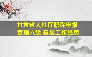 甘肃省人社厅职称申报 管理六级 基层工作经历